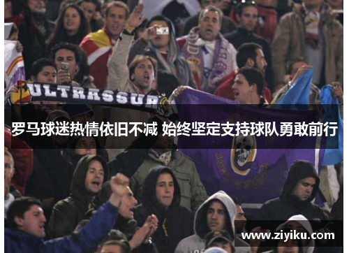 罗马球迷热情依旧不减 始终坚定支持球队勇敢前行