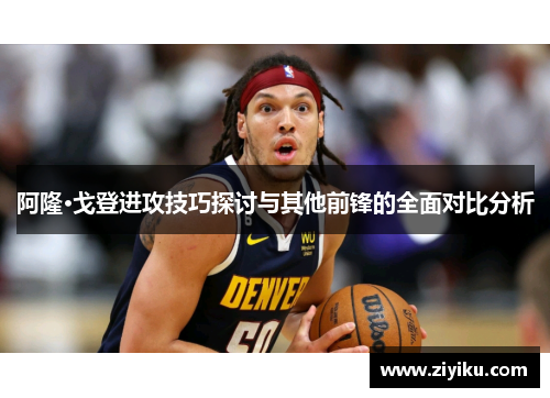 阿隆·戈登进攻技巧探讨与其他前锋的全面对比分析