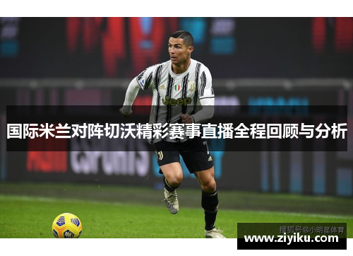 国际米兰对阵切沃精彩赛事直播全程回顾与分析