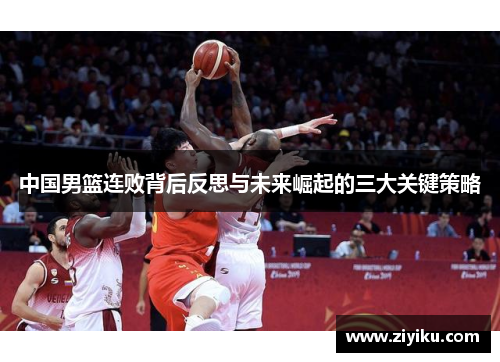 中国男篮连败背后反思与未来崛起的三大关键策略