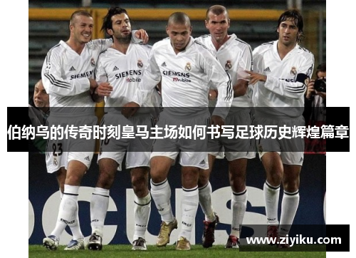 伯纳乌的传奇时刻皇马主场如何书写足球历史辉煌篇章