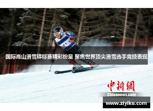 国际高山滑雪锦标赛精彩纷呈 聚焦世界顶尖滑雪选手竞技表现