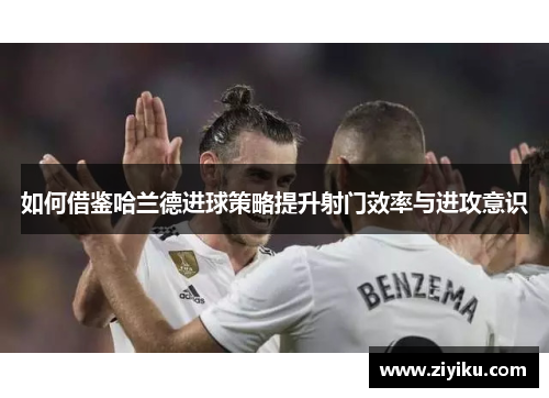 如何借鉴哈兰德进球策略提升射门效率与进攻意识