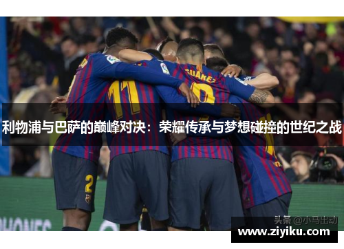 利物浦与巴萨的巅峰对决：荣耀传承与梦想碰撞的世纪之战
