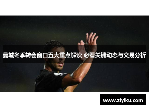 曼城冬季转会窗口五大重点解读 必看关键动态与交易分析