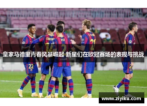 皇家马德里青春风暴崛起 新星们在欧冠赛场的表现与挑战