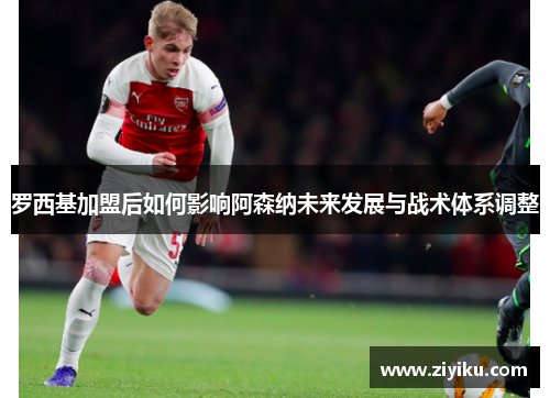 罗西基加盟后如何影响阿森纳未来发展与战术体系调整