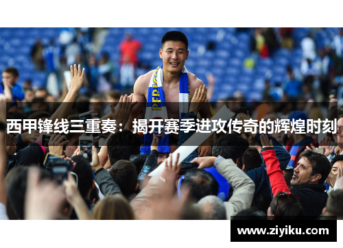 西甲锋线三重奏:揭开赛季进攻传奇的辉煌时刻 西甲锋线三重奏:揭开赛季进攻传奇的辉煌时刻