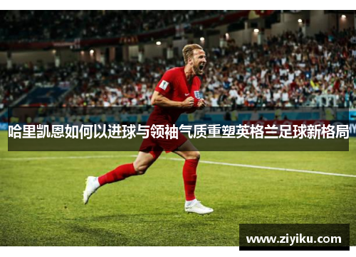 哈里凯恩如何以进球与领袖气质重塑英格兰足球新格局
